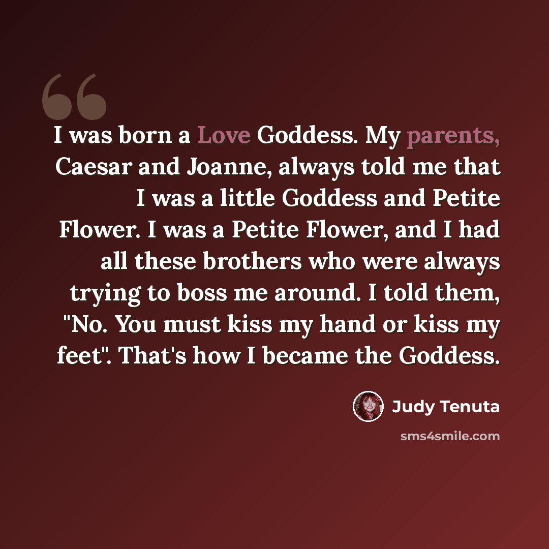 “I was born a Love Goddess. My parents, Caesar and Joanne, always told me that I was a little Goddess and Petite Flower. I was a Petite Flower, and I had all these brothers who were always trying to boss me around. I told them, "No. You must kiss my hand or kiss my feet". That's how I became the…” quote by Judy Tenuta
