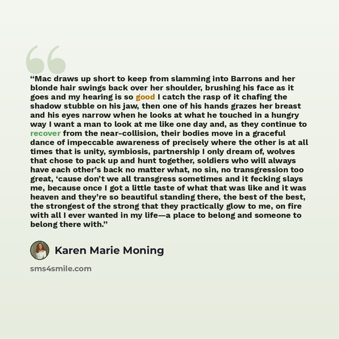 “Mac draws up short to keep from slamming into Barrons and her blonde hair swings back over her shoulder, brushing his face as it goes and my hearing is so good I catch the rasp of it chafing the shadow stubble on his jaw, then one of his hands grazes her breast and his eyes narrow when he looks at…” quote by Karen Marie Moning