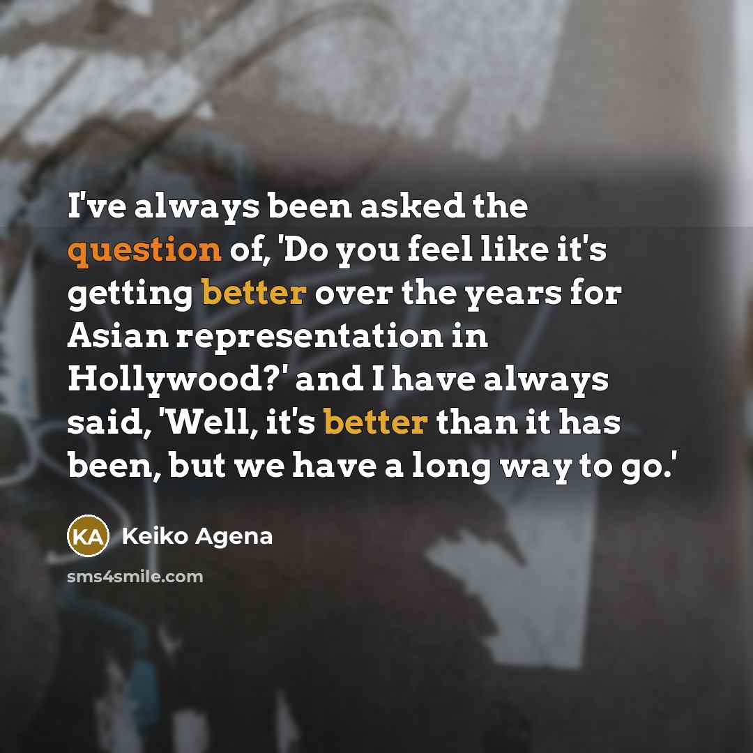 “I've always been asked the question of, 'Do you feel like it's getting better over the years for Asian representation in Hollywood?' and I have always said, 'Well, it's better than it has been, but we have a long way to go.'” quote by Keiko Agena