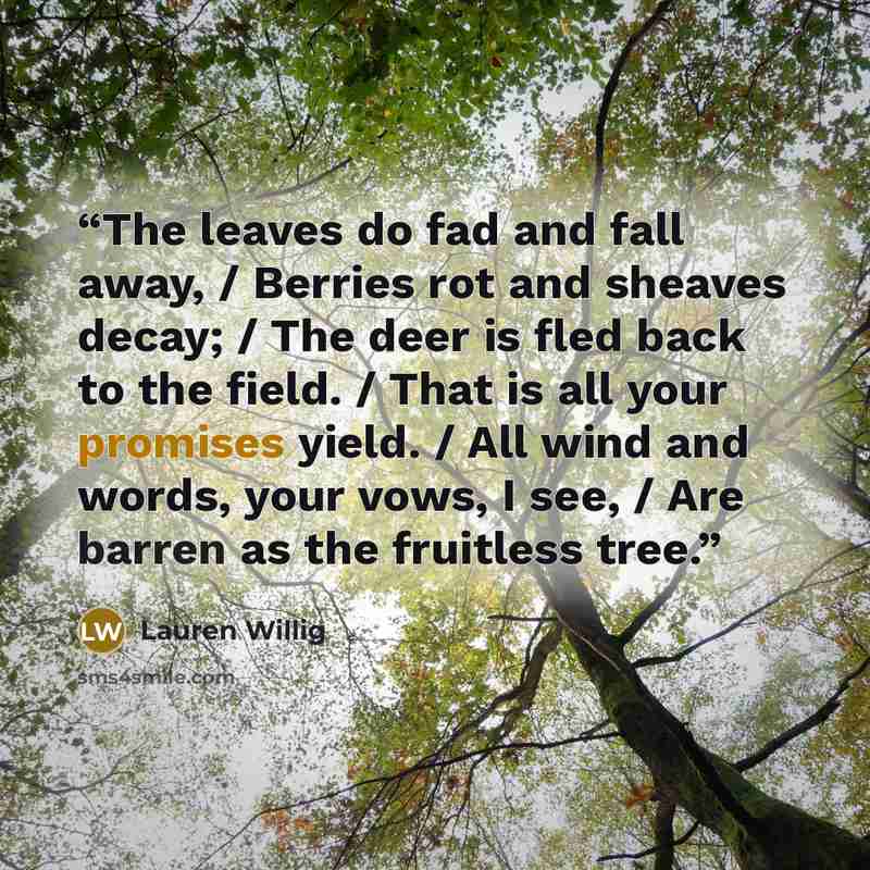 “The leaves do fad and fall away, / Berries rot and sheaves decay; / The deer is fled back to the field. / That is all your promises yield. / All wind and words, your vows, I see, / Are barren as the fruitless tree.” quote by Lauren Willig