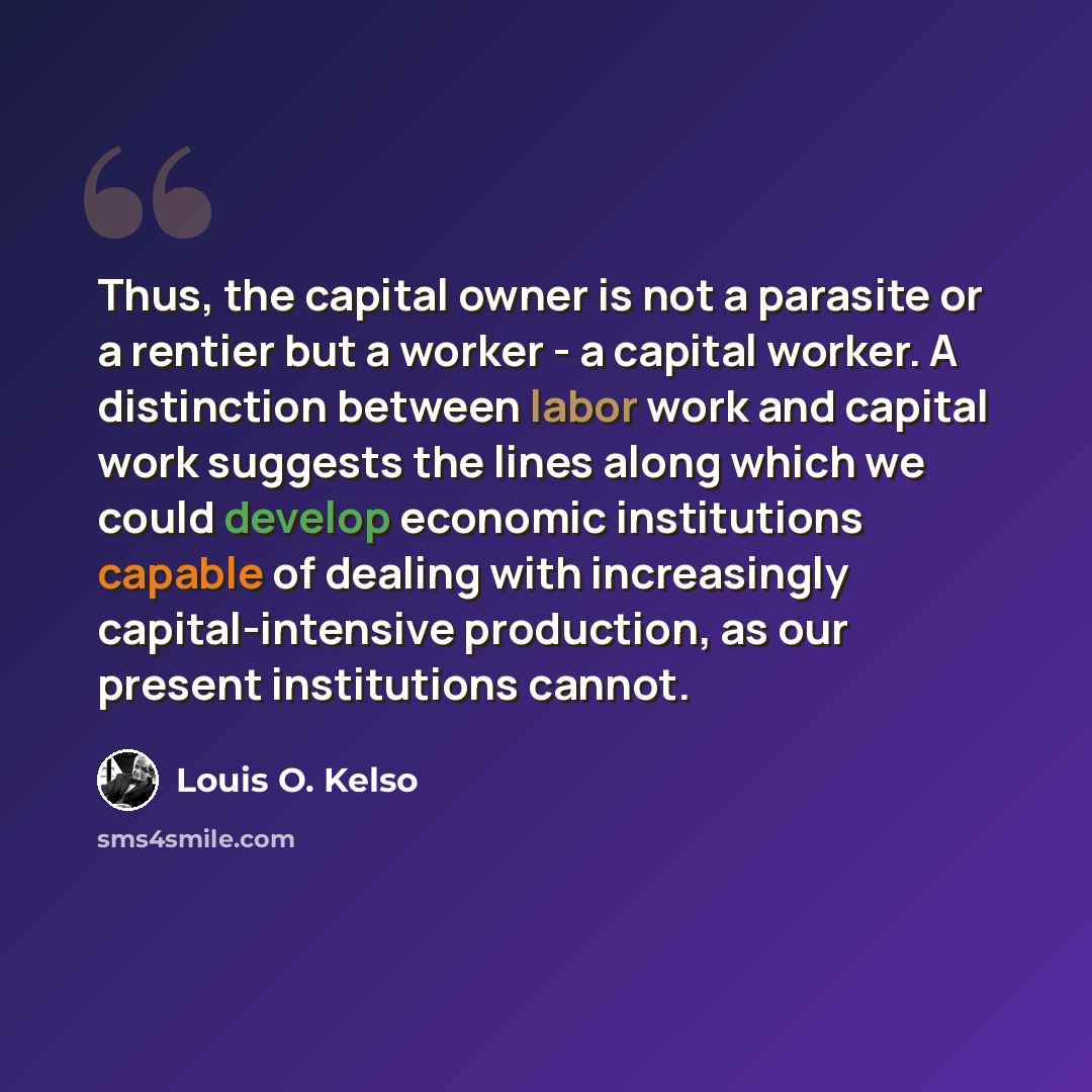 “Thus, the capital owner is not a parasite or a rentier but a worker - a capital worker. A distinction between labor work and capital work suggests the lines along which we could develop economic institutions capable of dealing with increasingly capital-intensive production, as our present…” quote by Louis O. Kelso