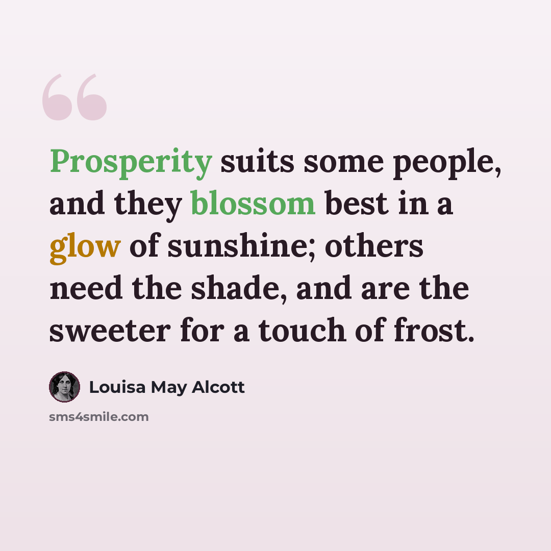 “Prosperity suits some people, and they blossom best in a glow of sunshine; others need the shade, and are the sweeter for a touch of frost.” quote by Louisa May Alcott