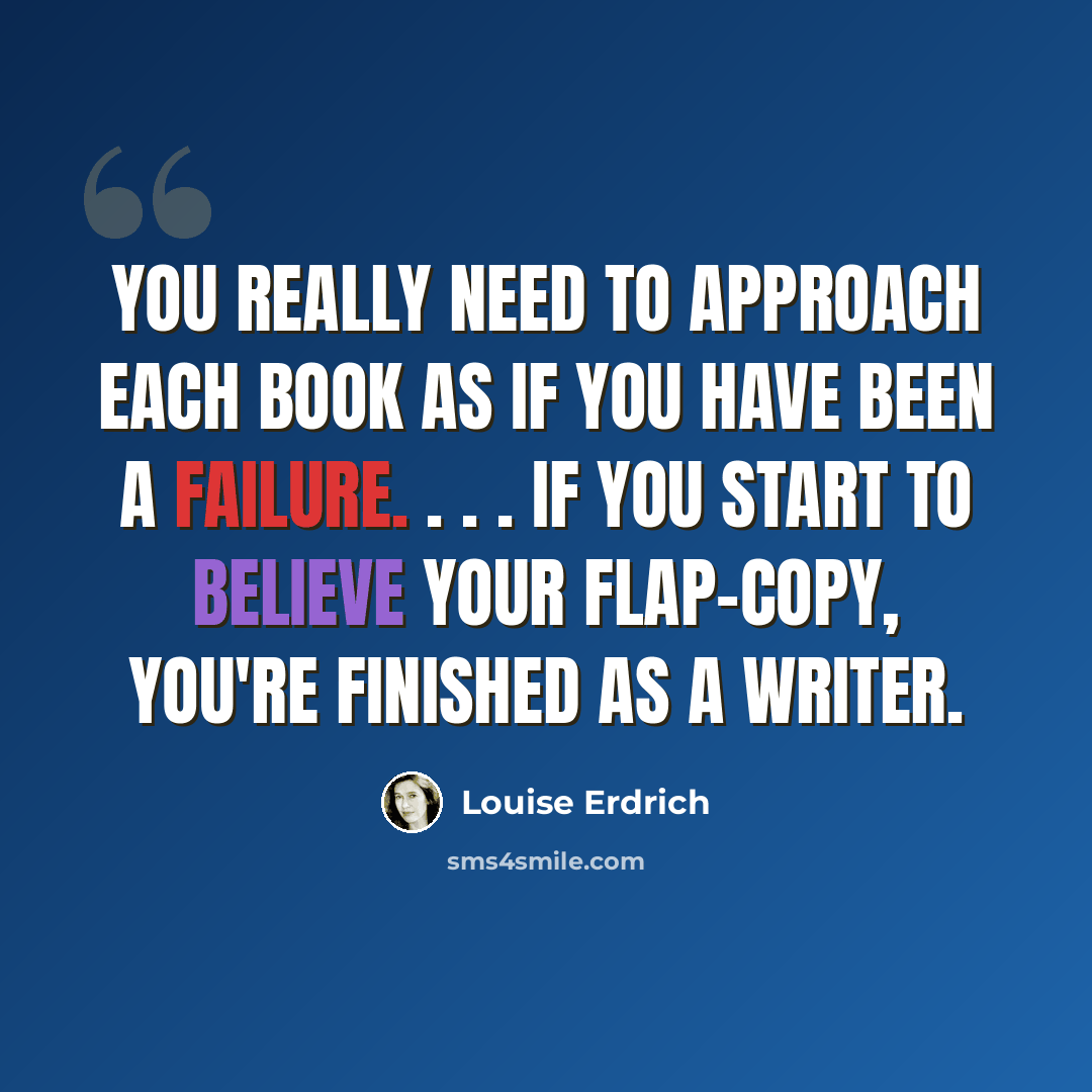 “You really need to approach each book as if you have been a failure. . . . If you start to believe your flap-copy, you're finished as a writer.” quote by Louise Erdrich