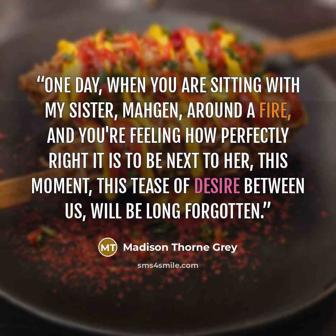 “One day, when you are sitting with my sister, Mahgen, around a fire, and you're feeling how perfectly right it is to be next to her, this moment, this tease of desire between us, will be long forgotten.” quote by Madison Thorne Grey