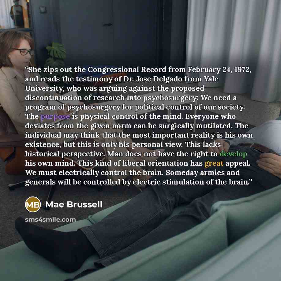 “She zips out the Congressional Record from February 24, 1972, and reads the testimony of Dr. Jose Delgado from Yale University, who was arguing against the proposed discontinuation of research into psychosurgery: We need a program of psychosurgery for political control of our society. The purpose…” quote by Mae Brussell