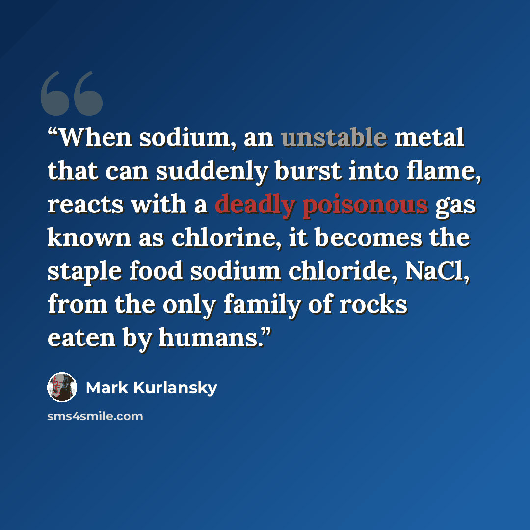 “When sodium, an unstable metal that can suddenly burst into flame, reacts with a deadly poisonous gas known as chlorine, it becomes the staple food sodium chloride, NaCl, from the only family of rocks eaten by humans.” quote by Mark Kurlansky