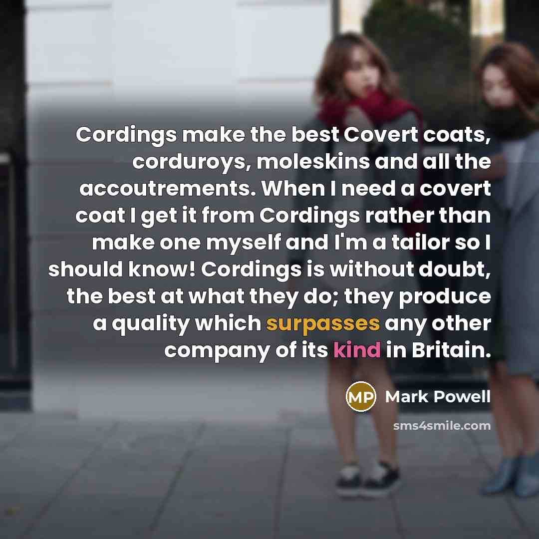 “Cordings make the best Covert coats, corduroys, moleskins and all the accoutrements. When I need a covert coat I get it from Cordings rather than make one myself and I'm a tailor so I should know! Cordings is without doubt, the best at what they do; they produce a quality which surpasses any other…” quote by Mark Powell