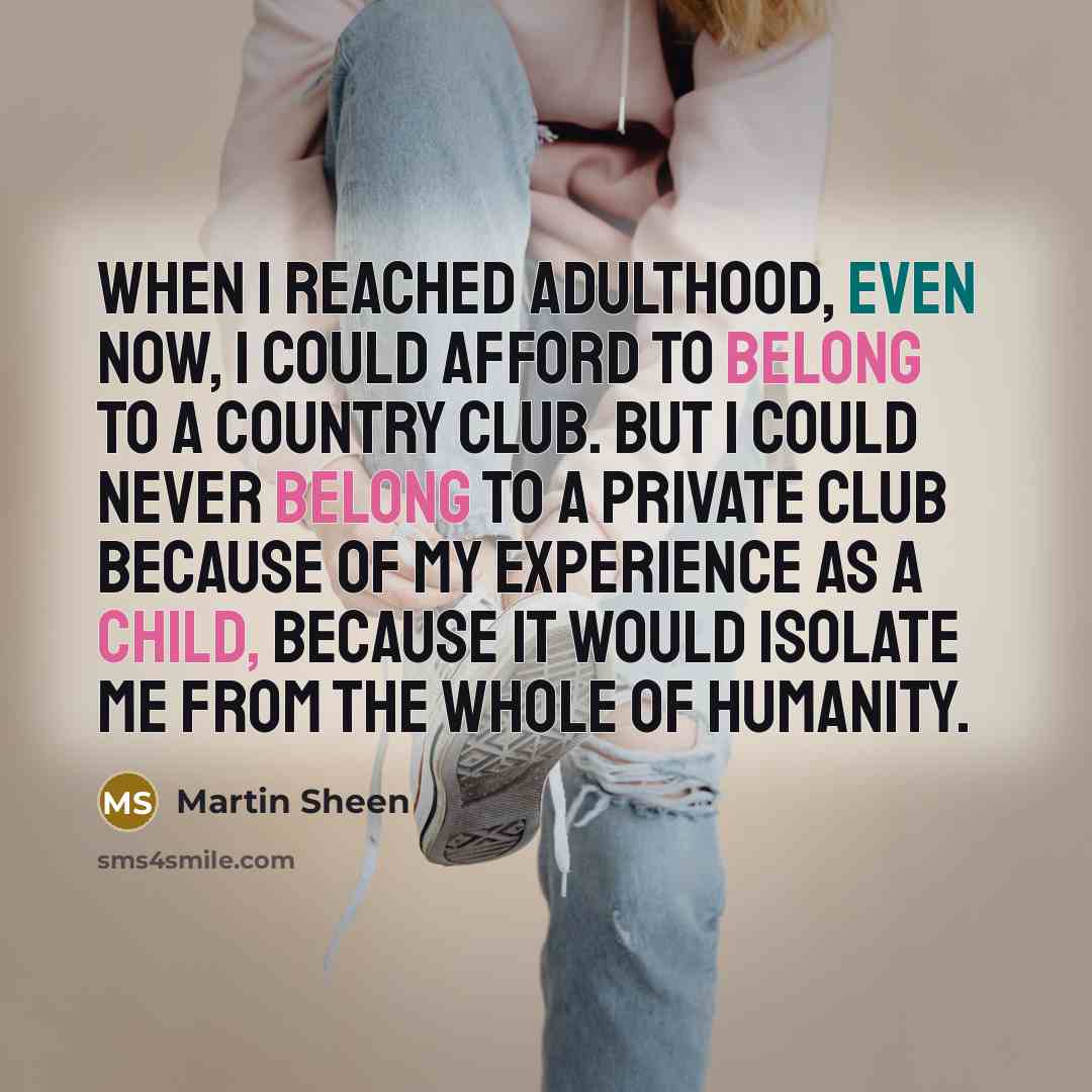 “When I reached adulthood, even now, I could afford to belong to a country club. But I could never belong to a private club because of my experience as a child, because it would isolate me from the whole of humanity.” quote by Martin Sheen
