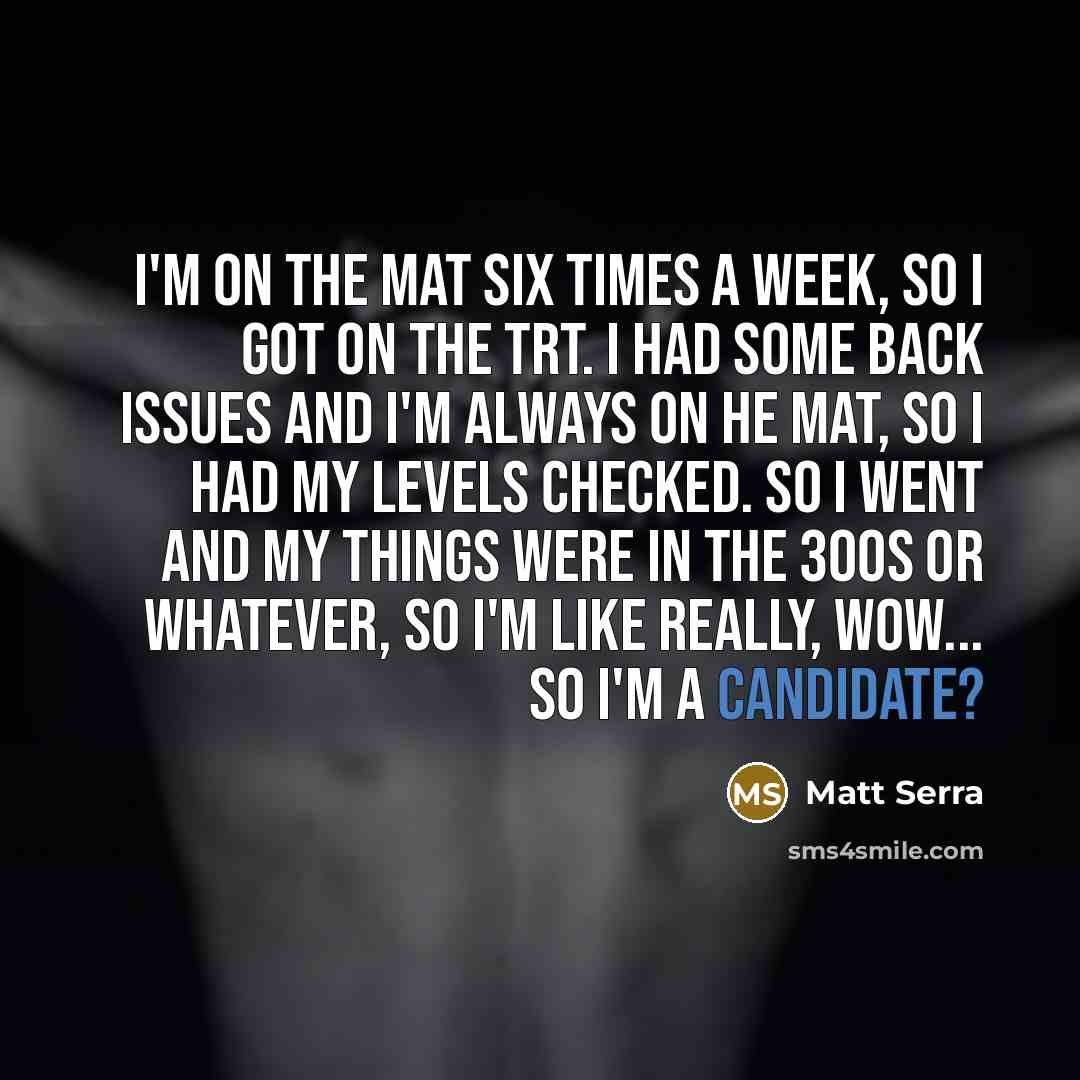 “I'm on the mat six times a week, so I got on the TRT. I had some back issues and I'm always on he mat, so I had my levels checked. So I went and my things were in the 300s or whatever, so I'm like really, wow... so I'm a candidate?” quote by Matt Serra