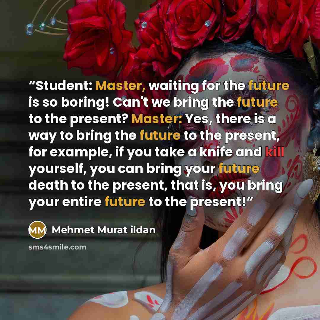 “Student: Master, waiting for the future is so boring! Can't we bring the future to the present? Master: Yes, there is a way to bring the future to the present, for example, if you take a knife and kill yourself, you can bring your future death to the present, that is, you bring your entire future…” quote by Mehmet Murat ildan