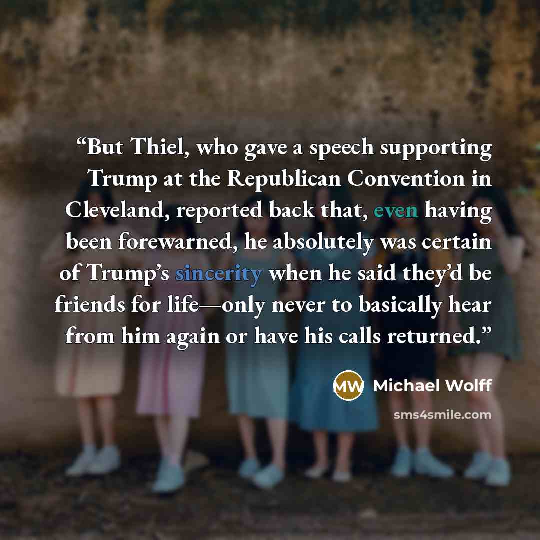 “But Thiel, who gave a speech supporting Trump at the Republican Convention in Cleveland, reported back that, even having been forewarned, he absolutely was certain of Trump’s sincerity when he said they’d be friends for life—only never to basically hear from him again or have his calls returned.” quote by Michael Wolff