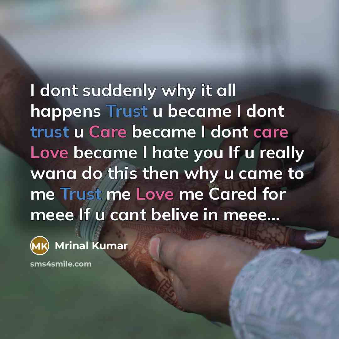 “I dont suddenly why it all happens Trust u became I dont trust u Care became I dont care Love became I hate you If u really wana do this then why u came to me Trust me Love me Cared for meee If u cant belive in meee…” quote by Mrinal Kumar
