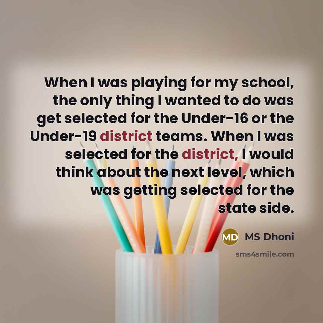 “When I was playing for my school, the only thing I wanted to do was get selected for the Under-16 or the Under-19 district teams. When I was selected for the district, I would think about the next level, which was getting selected for the state side.” quote by MS Dhoni