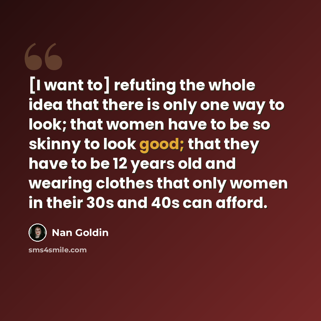 “[I want to] refuting the whole idea that there is only one way to look; that women have to be so skinny to look good; that they have to be 12 years old and wearing clothes that only women in their 30s and 40s can afford.” quote by Nan Goldin