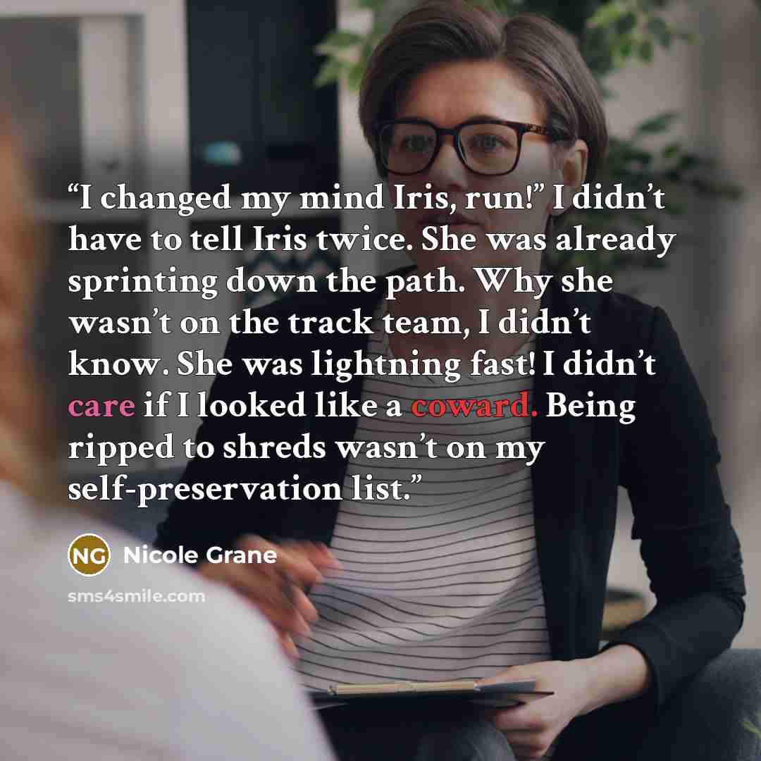“I changed my mind Iris, run!” I didn’t have to tell Iris twice. She was already sprinting down the path. Why she wasn’t on the track team, I didn’t know. She was lightning fast! I didn’t care if I looked like a coward. Being ripped to shreds wasn’t on my self-preservation list.” quote by Nicole Grane