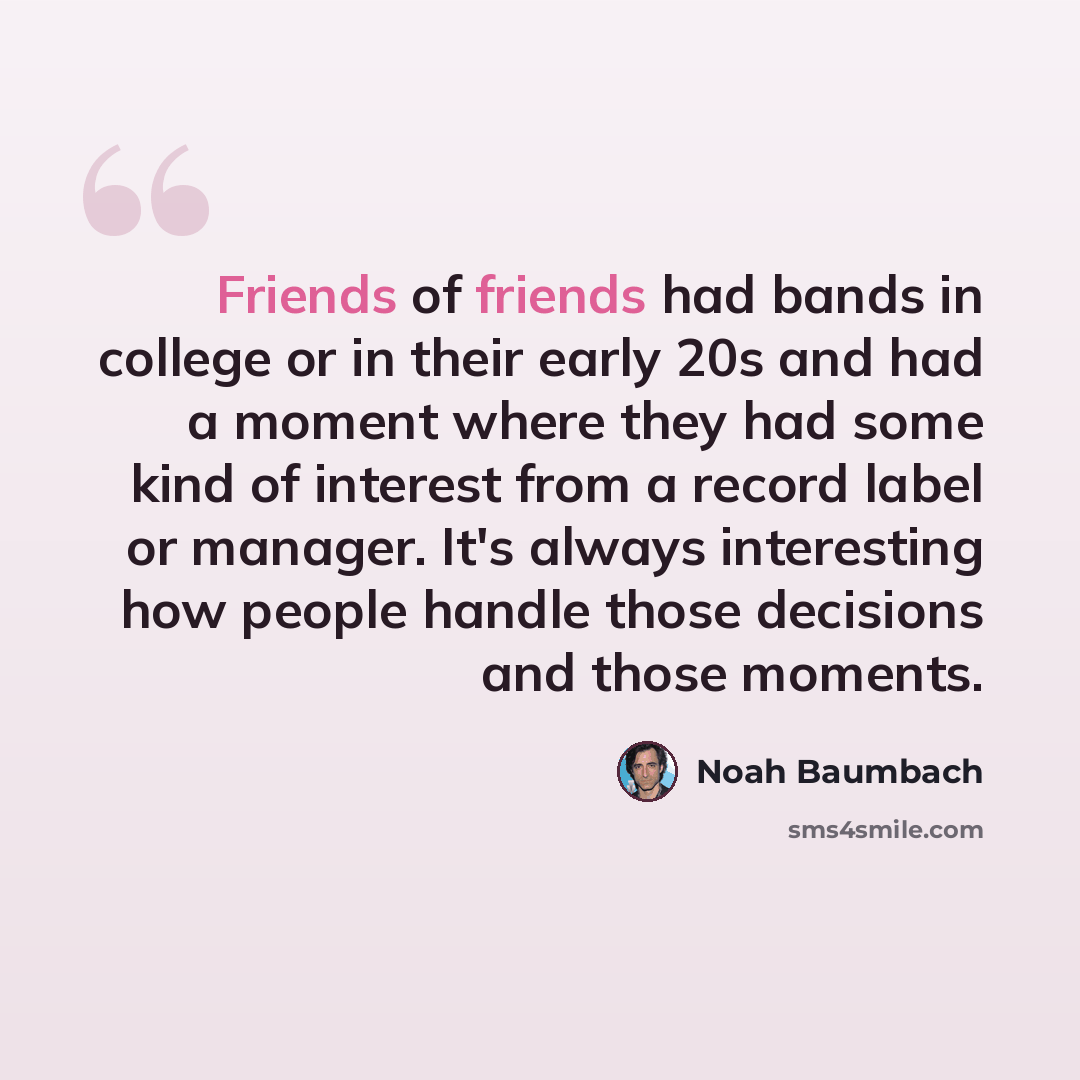 “Friends of friends had bands in college or in their early 20s and had a moment where they had some kind of interest from a record label or manager. It's always interesting how people handle those decisions and those moments.” quote by Noah Baumbach