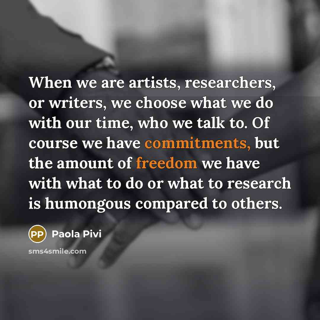 “When we are artists, researchers, or writers, we choose what we do with our time, who we talk to. Of course we have commitments, but the amount of freedom we have with what to do or what to research is humongous compared to others.” quote by Paola Pivi