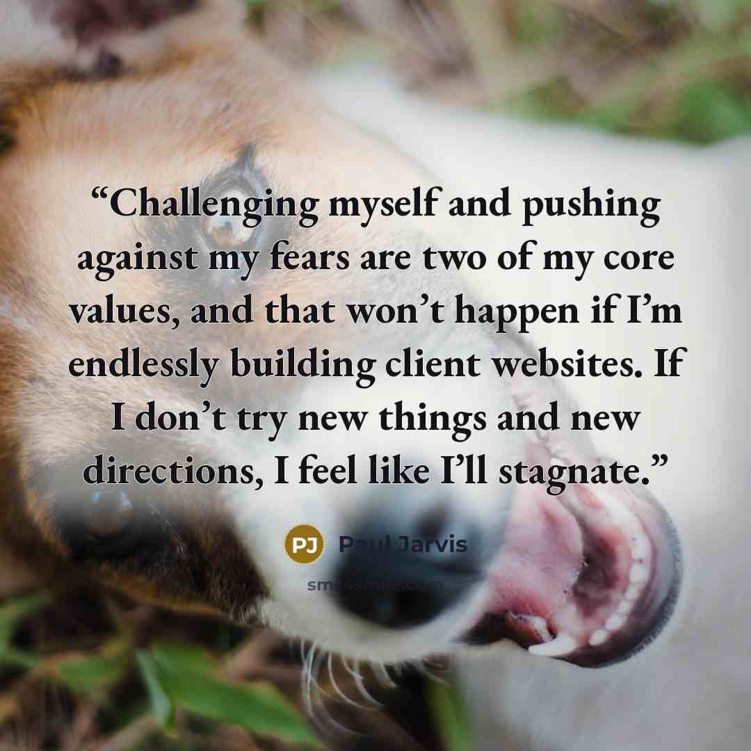“Challenging myself and pushing against my fears are two of my core values, and that won’t happen if I’m endlessly building client websites. If I don’t try new things and new directions, I feel like I’ll stagnate.” quote by Paul Jarvis