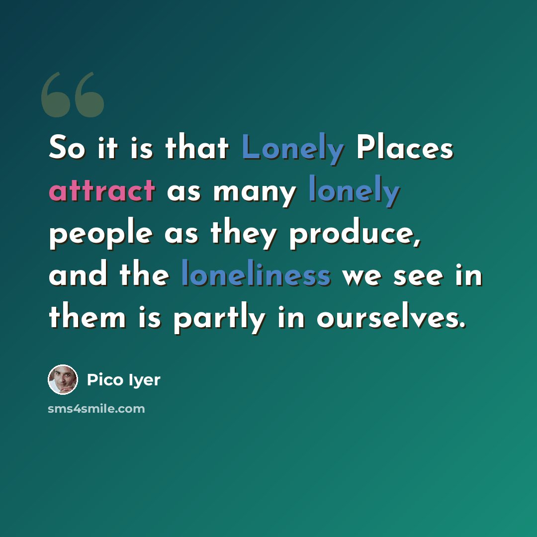 “So it is that Lonely Places attract as many lonely people as they produce, and the loneliness we see in them is partly in ourselves.” quote by Pico Iyer