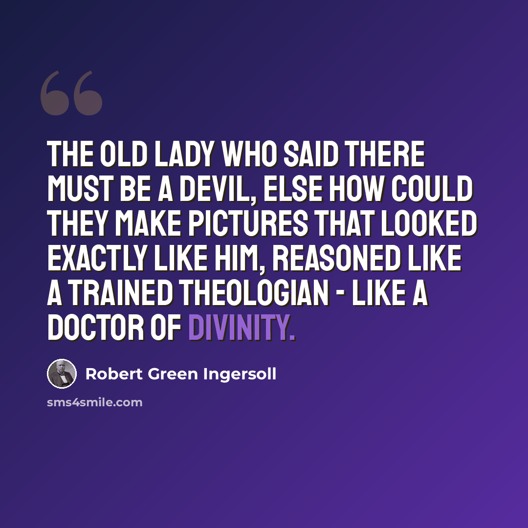“The old lady who said there must be a devil, else how could they make pictures that looked exactly like him, reasoned like a trained theologian - like a doctor of divinity.” quote by Robert Green Ingersoll