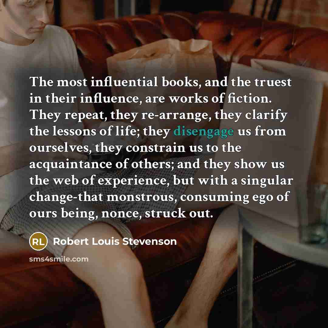 “The most influential books, and the truest in their influence, are works of fiction. They repeat, they re-arrange, they clarify the lessons of life; they disengage us from ourselves, they constrain us to the acquaintance of others; and they show us the web of experience, but with a singular…” quote by Robert Louis Stevenson