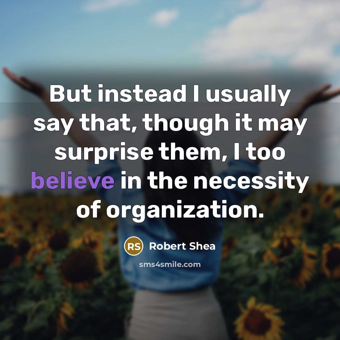 “But instead I usually say that, though it may surprise them, I too believe in the necessity of organization.” quote by Robert Shea