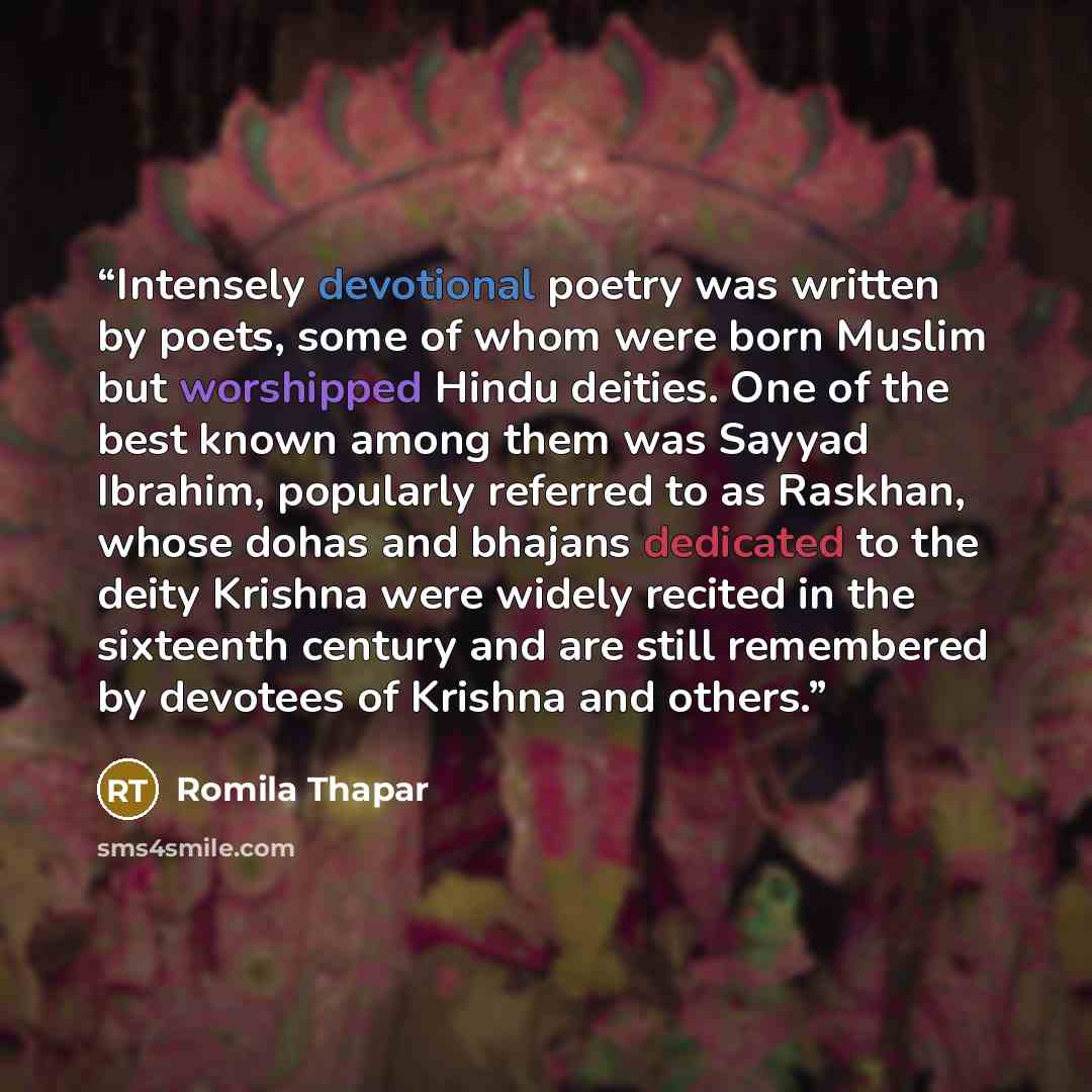 “Intensely devotional poetry was written by poets, some of whom were born Muslim but worshipped Hindu deities. One of the best known among them was Sayyad Ibrahim, popularly referred to as Raskhan, whose dohas and bhajans dedicated to the deity Krishna were widely recited in the sixteenth century…” quote by Romila Thapar
