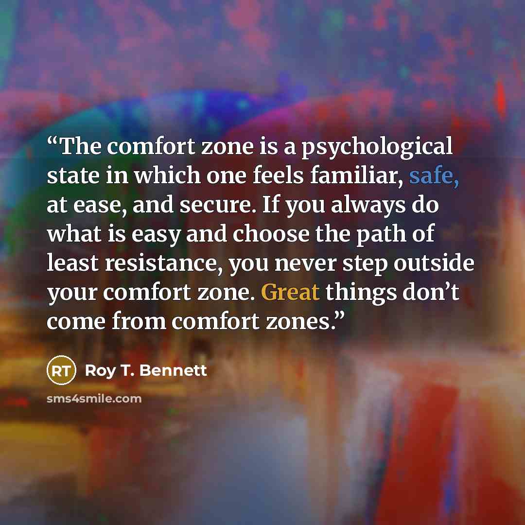 “The comfort zone is a psychological state in which one feels familiar, safe, at ease, and secure. If you always do what is easy and choose the path of least resistance, you never step outside your comfort zone. Great things don’t come from comfort zones.” quote by Roy T. Bennett