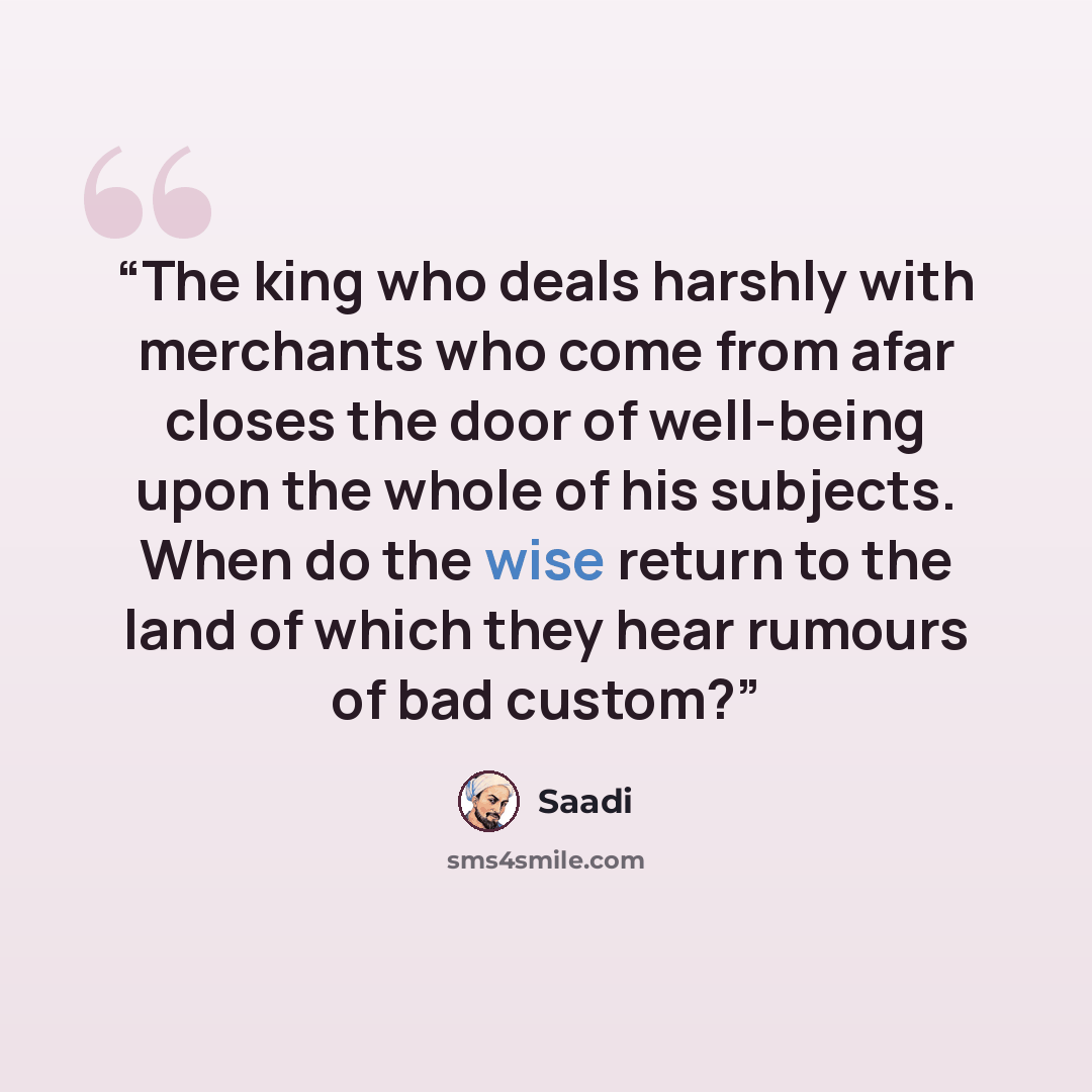 “The king who deals harshly with merchants who come from afar closes the door of well-being upon the whole of his subjects. When do the wise return to the land of which they hear rumours of bad custom?” quote by Saadi