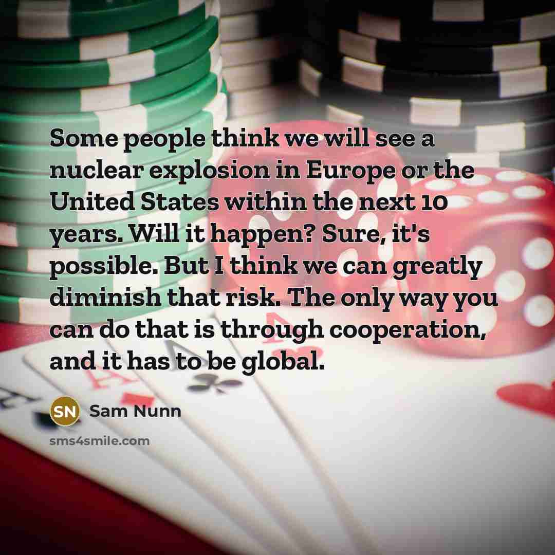 “Some people think we will see a nuclear explosion in Europe or the United States within the next 10 years. Will it happen? Sure, it's possible. But I think we can greatly diminish that risk. The only way you can do that is through cooperation, and it has to be global.” quote by Sam Nunn