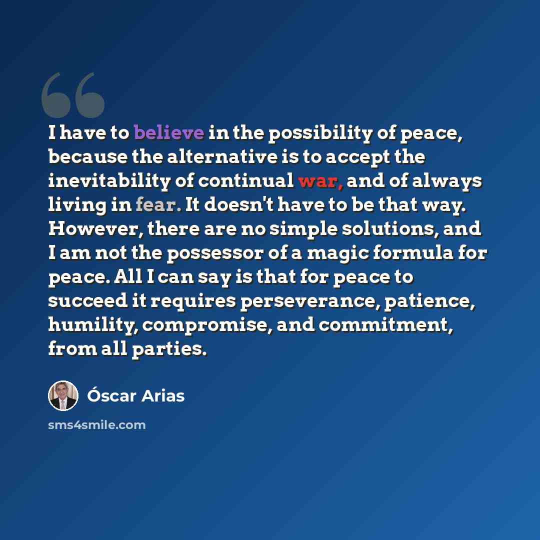 “I have to believe in the possibility of peace, because the alternative is to accept the inevitability of continual war, and of always living in fear. It doesn't have to be that way. However, there are no simple solutions, and I am not the possessor of a magic formula for peace. All I can say is…” quote by Oscar Arias