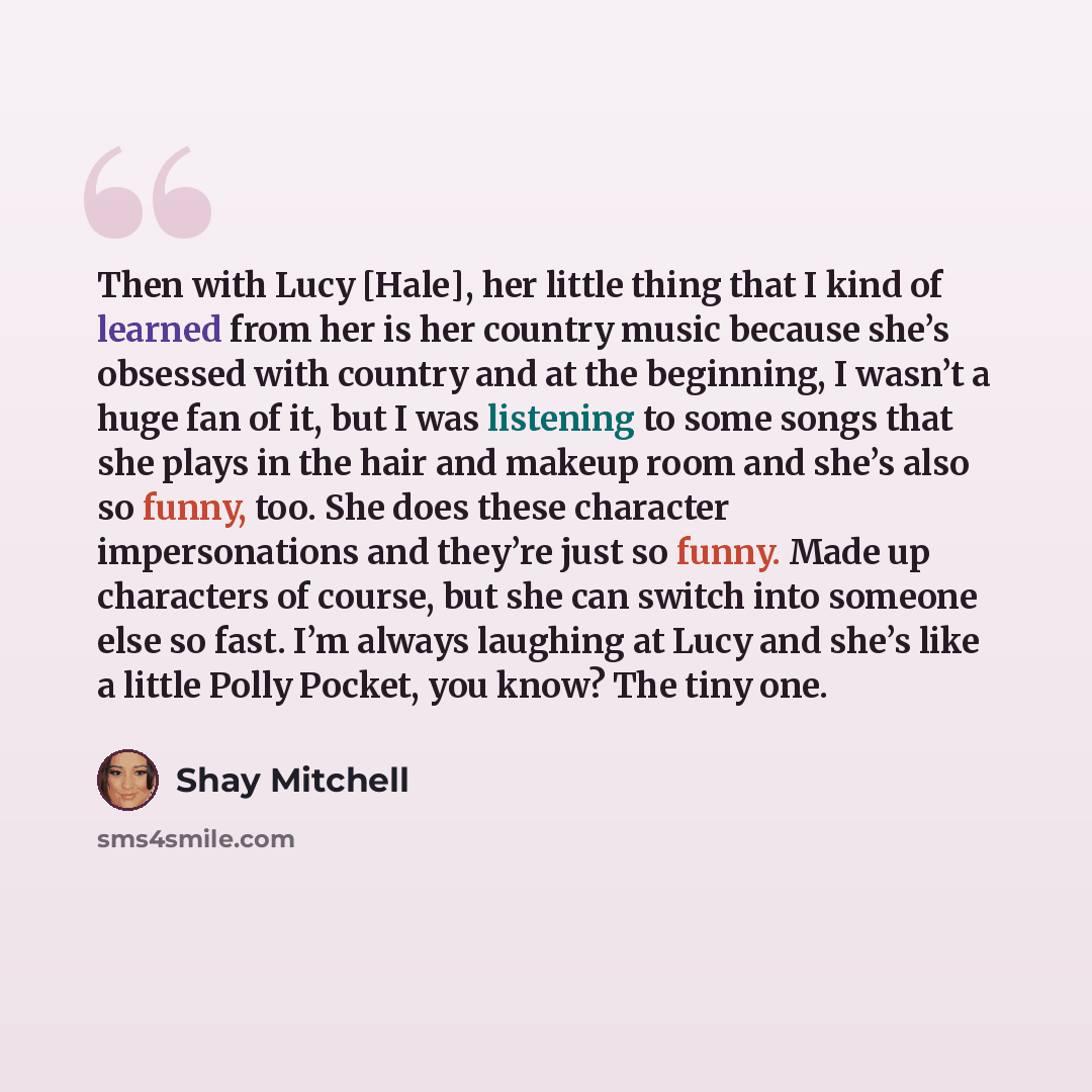 “Then with Lucy [Hale], her little thing that I kind of learned from her is her country music because she’s obsessed with country and at the beginning, I wasn’t a huge fan of it, but I was listening to some songs that she plays in the hair and makeup room and she’s also so funny, too. She does…” quote by Shay Mitchell