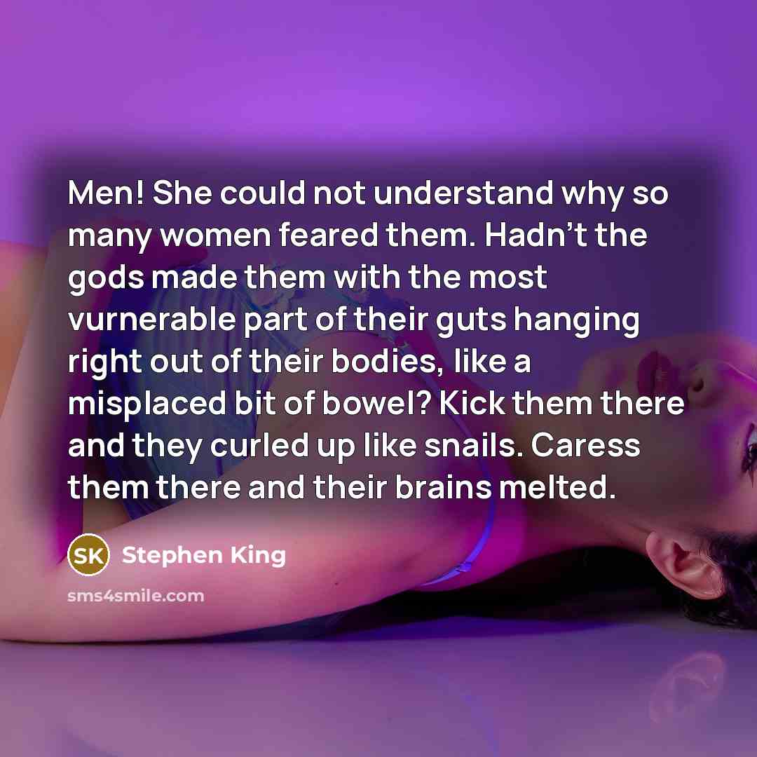 “Men! She could not understand why so many women feared them. Hadn't the gods made them with the most vurnerable part of their guts hanging right out of their bodies, like a misplaced bit of bowel? Kick them there and they curled up like snails. Caress them there and their brains melted.” quote by Stephen King