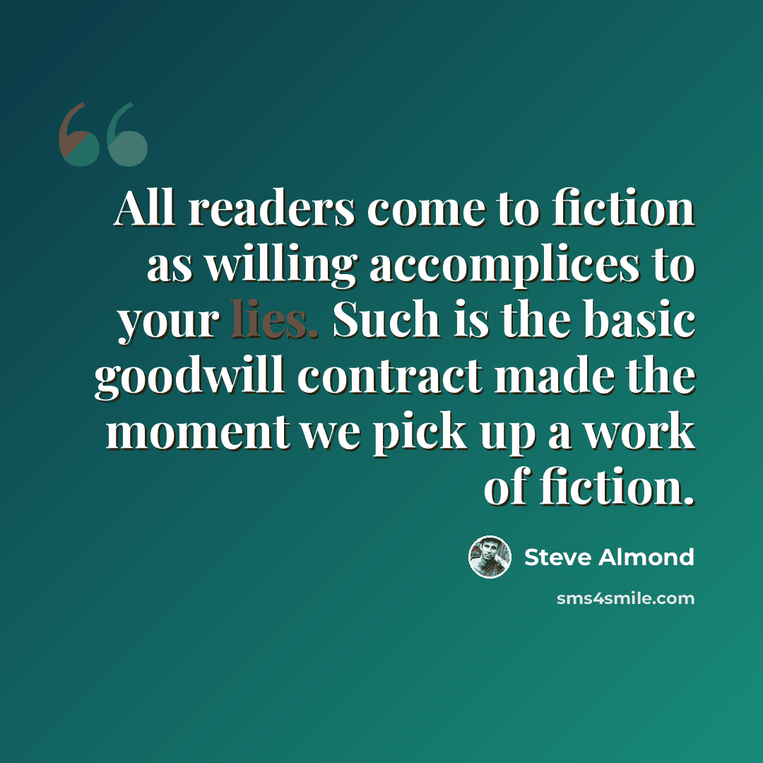 “All readers come to fiction as willing accomplices to your lies. Such is the basic goodwill contract made the moment we pick up a work of fiction.” quote by Steve Almond