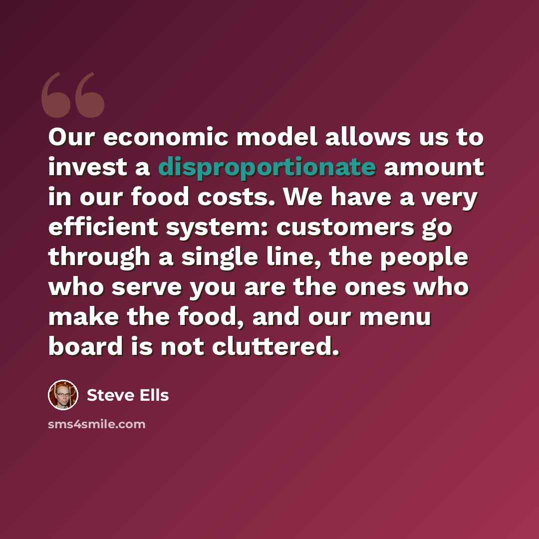 “Our economic model allows us to invest a disproportionate amount in our food costs. We have a very efficient system: customers go through a single line, the people who serve you are the ones who make the food, and our menu board is not cluttered.” quote by Steve Ells