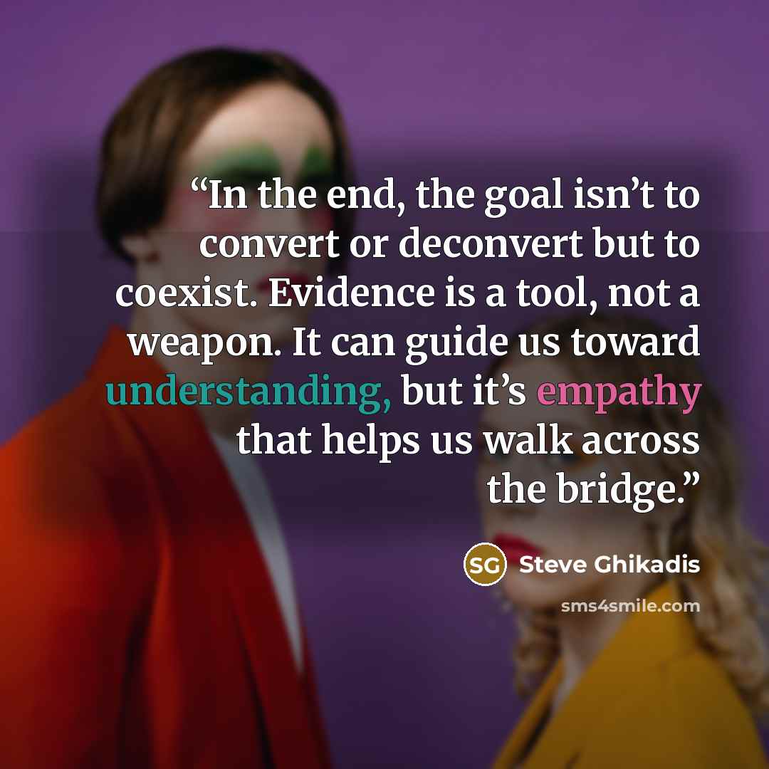 “In the end, the goal isn’t to convert or deconvert but to coexist. Evidence is a tool, not a weapon. It can guide us toward understanding, but it’s empathy that helps us walk across the bridge.” quote by Steve Ghikadis