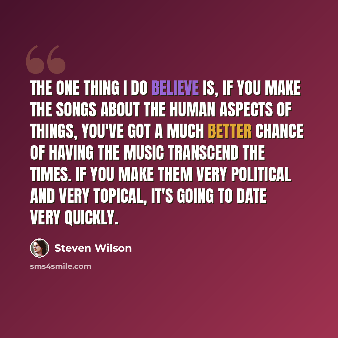 “The one thing I do believe is, if you make the songs about the human aspects of things, you've got a much better chance of having the music transcend the times. If you make them very political and very topical, it's going to date very quickly.” quote by Steven Wilson