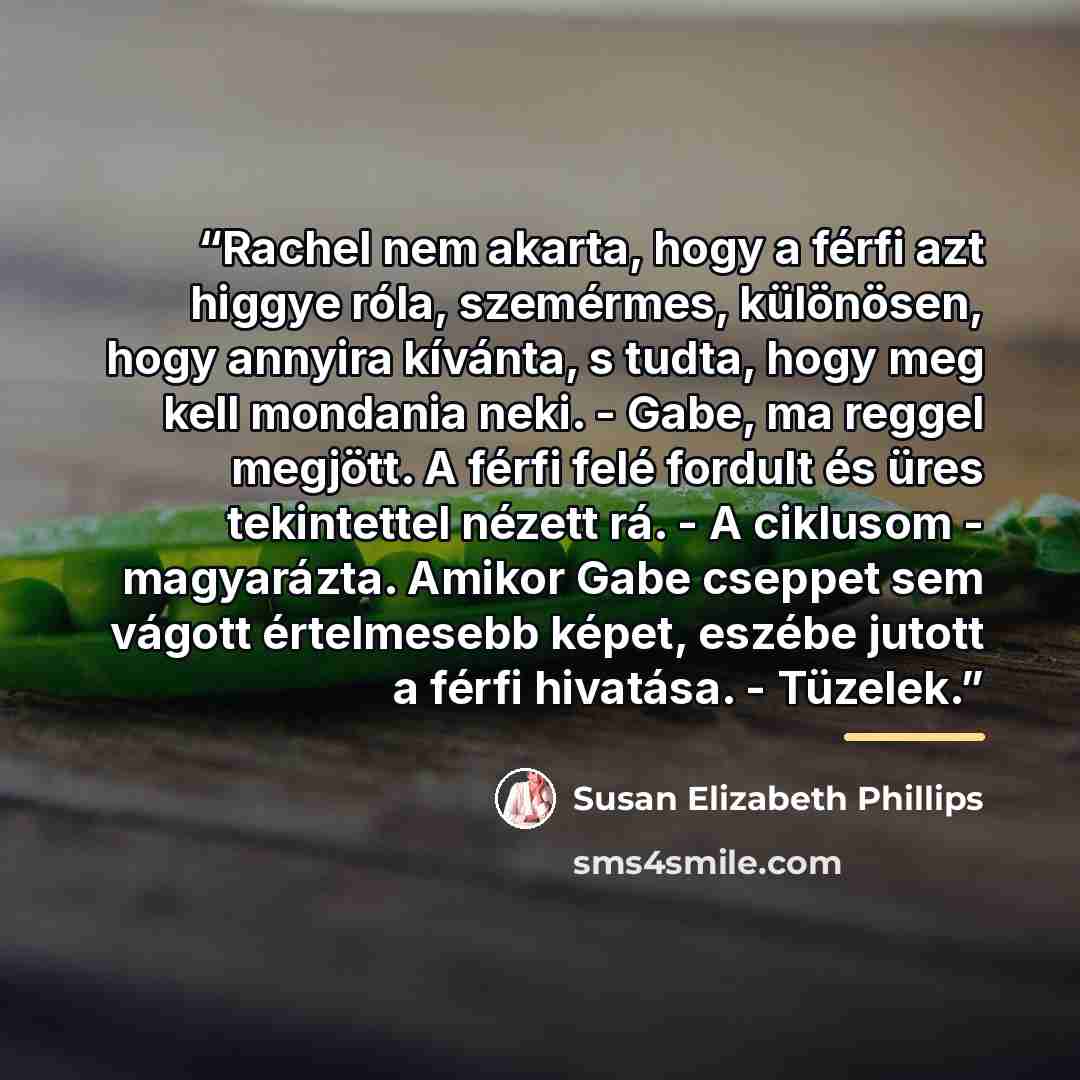 “Rachel nem akarta, hogy a férfi azt higgye róla, szemérmes, különösen, hogy annyira kívánta, s tudta, hogy meg kell mondania neki. - Gabe, ma reggel megjött. A férfi felé fordult és üres tekintettel nézett rá. - A ciklusom - magyarázta. Amikor Gabe cseppet sem vágott értelmesebb képet, eszébe…” quote by Susan Elizabeth Phillips