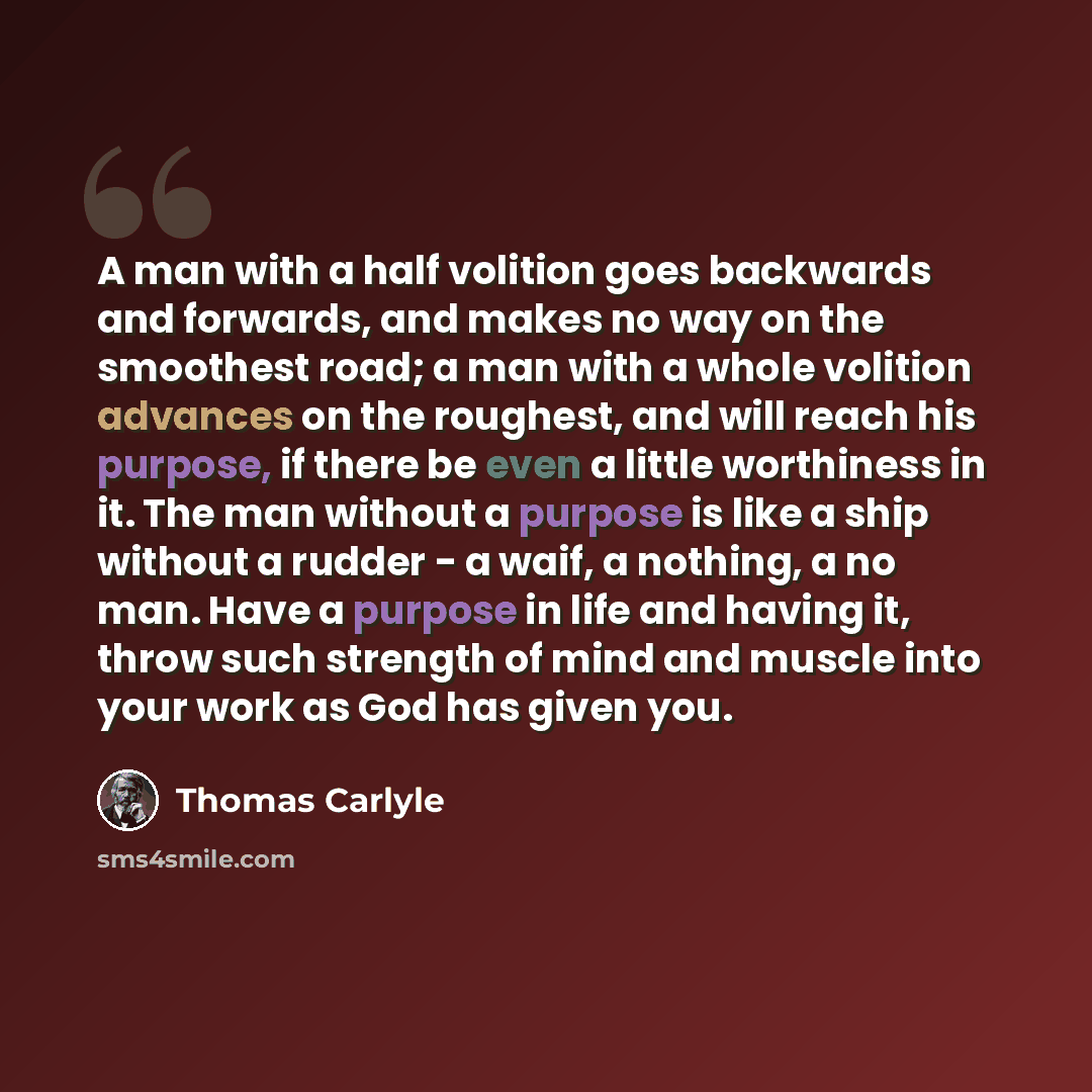 “A man with a half volition goes backwards and forwards, and makes no way on the smoothest road; a man with a whole volition advances on the roughest, and will reach his purpose, if there be even a little worthiness in it. The man without a purpose is like a ship without a rudder - a waif, a…” quote by Thomas Carlyle