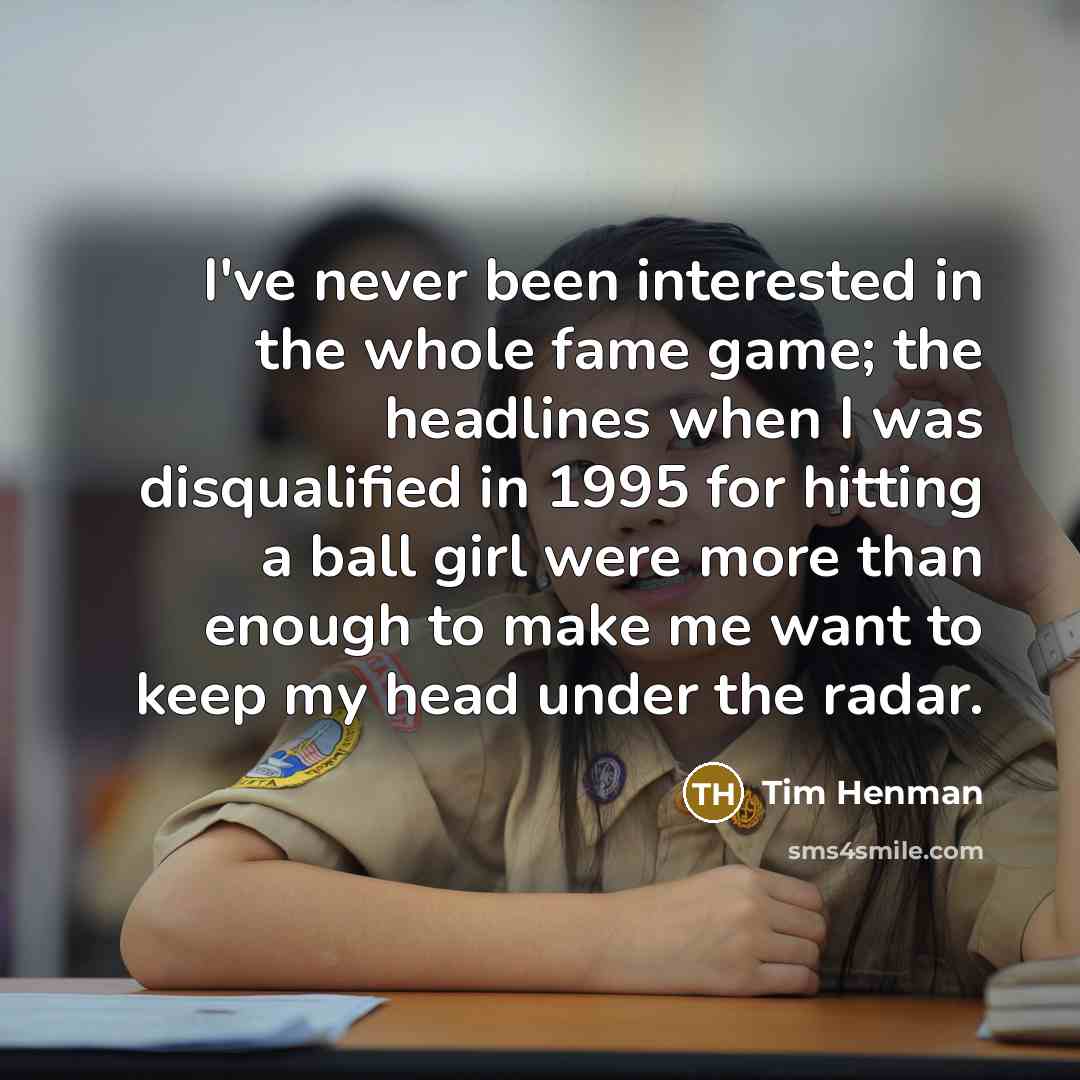 “I've never been interested in the whole fame game; the headlines when I was disqualified in 1995 for hitting a ball girl were more than enough to make me want to keep my head under the radar.” quote by Tim Henman