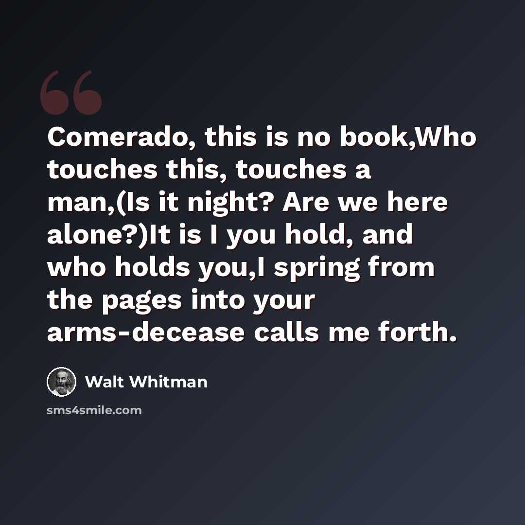 “Comerado, this is no book,Who touches this, touches a man,(Is it night? Are we here alone?)It is I you hold, and who holds you,I spring from the pages into your arms-decease calls me forth.” quote by Walt Whitman