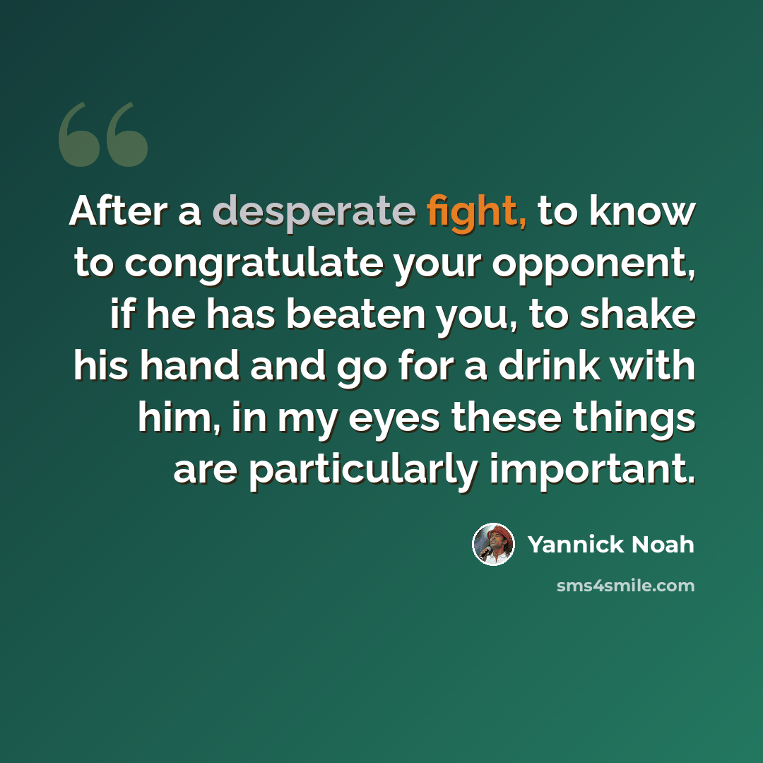“After a desperate fight, to know to congratulate your opponent, if he has beaten you, to shake his hand and go for a drink with him, in my eyes these things are particularly important.” quote by Yannick Noah