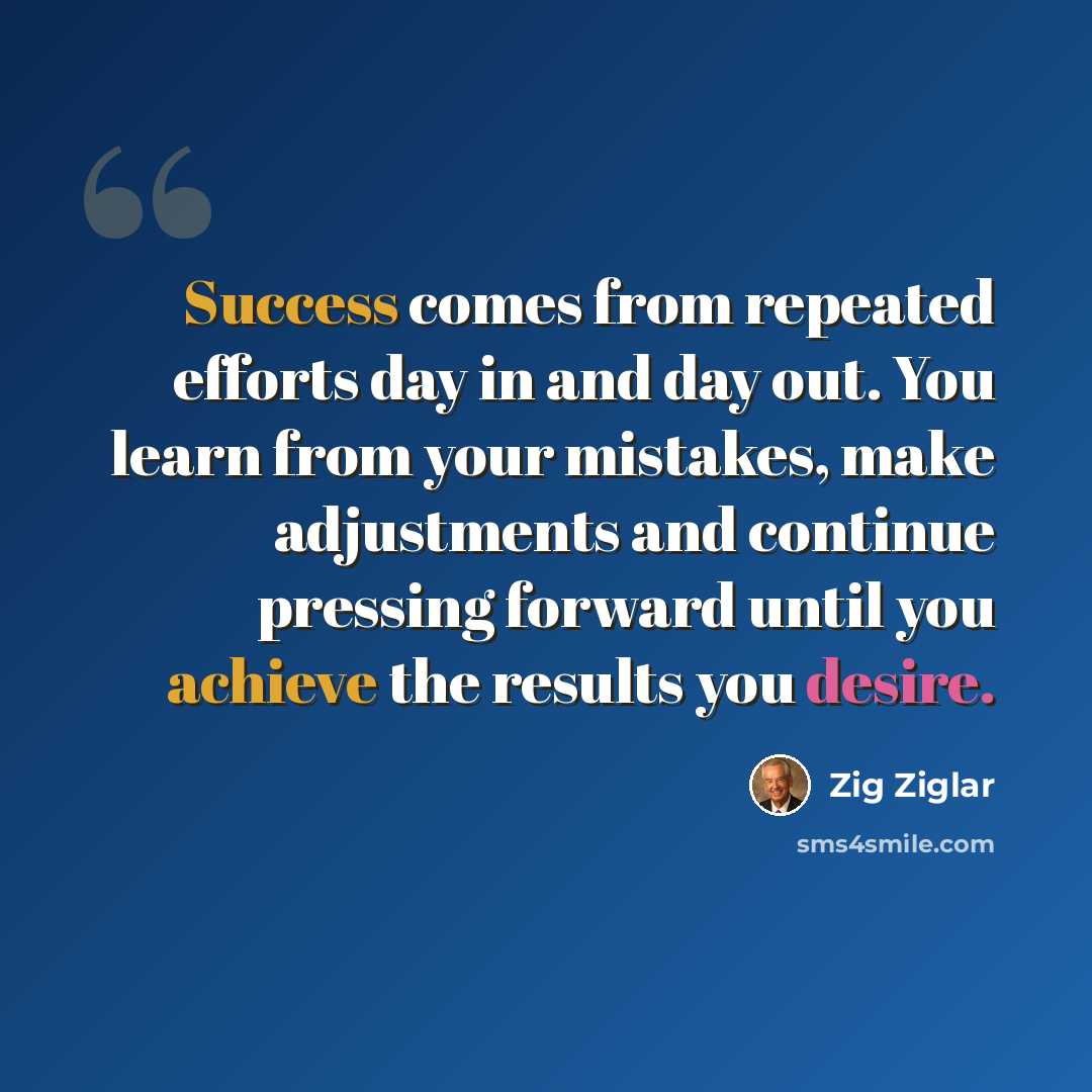 “Success comes from repeated efforts day in and day out. You learn from your mistakes, make adjustments and continue pressing forward until you achieve the results you desire.” quote by Zig Ziglar