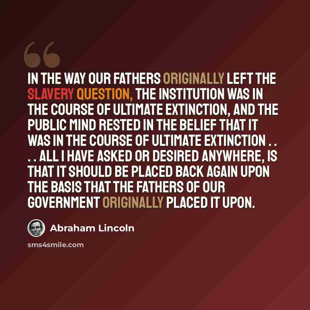 “In the way our Fathers originally left the slavery question, the institution was in the course of ultimate extinction, and the public mind rested in the belief that it was in the course of ultimate extinction . . . . All I have asked or desired anywhere, is that it should be placed back again upon…” quote by Abraham Lincoln