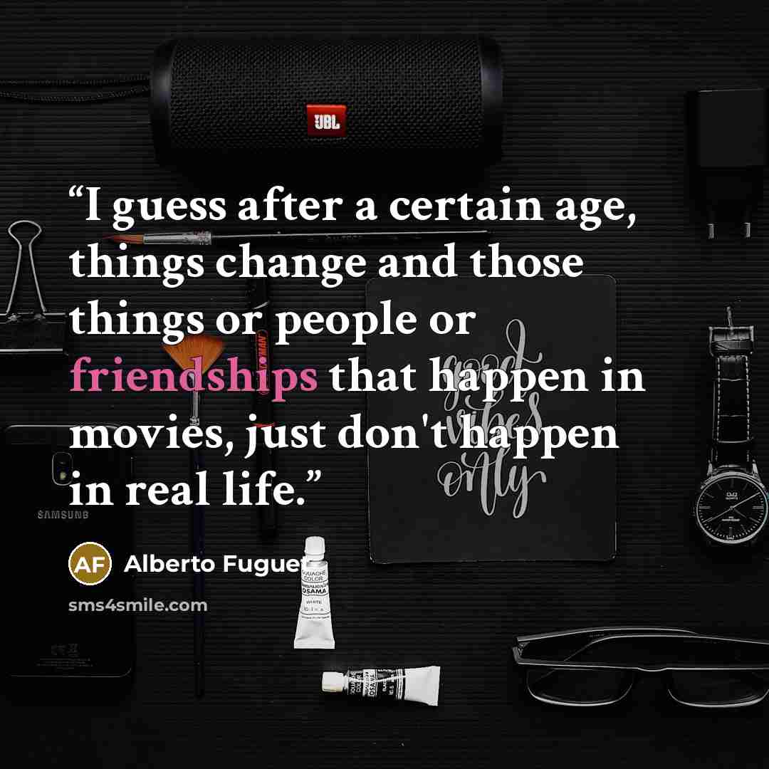“I guess after a certain age, things change and those things or people or friendships that happen in movies, just don't happen in real life.” quote by Alberto Fuguet