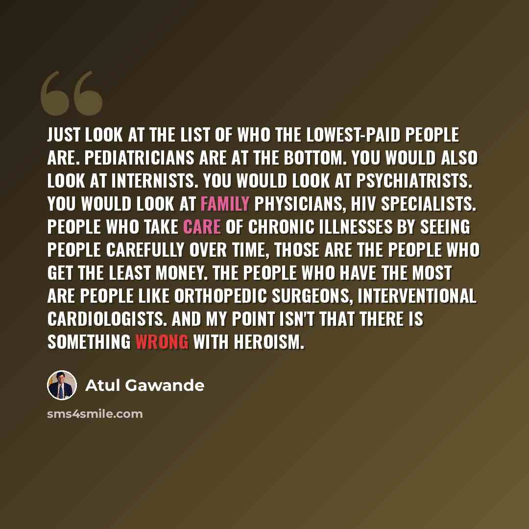 “Just look at the list of who the lowest-paid people are. Pediatricians are at the bottom. You would also look at internists. You would look at psychiatrists. You would look at family physicians, HIV specialists. People who take care of chronic illnesses by seeing people carefully over time, those…” quote by Atul Gawande