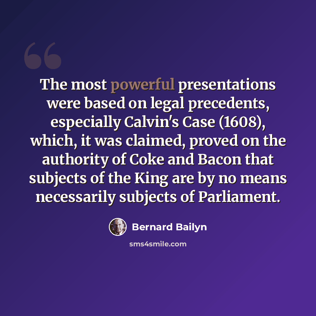 “The most powerful presentations were based on legal precedents, especially Calvin's Case (1608), which, it was claimed, proved on the authority of Coke and Bacon that subjects of the King are by no means necessarily subjects of Parliament.” quote by Bernard Bailyn