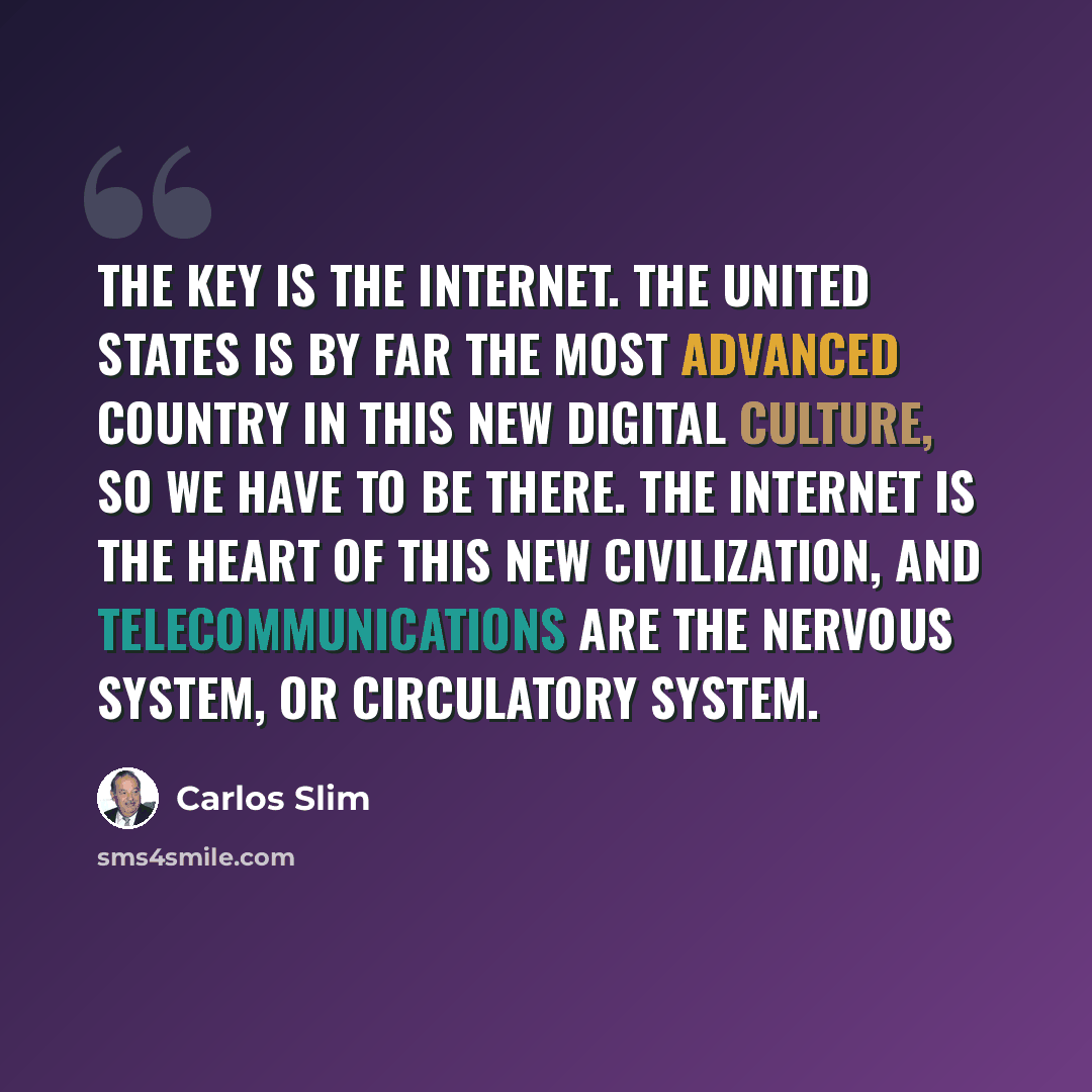 “The key is the Internet. The United States is by far the most advanced country in this new digital culture, so we have to be there. The Internet is the heart of this new civilization, and telecommunications are the nervous system, or circulatory system.” quote by Carlos Slim