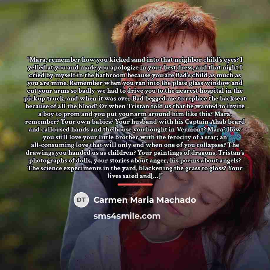 “Mara, remember how you kicked sand into that neighbor child’s eyes? I yelled at you and made you apologize in your best dress, and that night I cried by myself in the bathroom because you are Bad’s child as much as you are mine. Remember when you ran into the plate glass window and cut your arms…” quote by Carmen Maria Machado