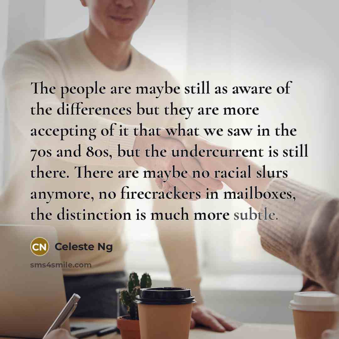 “The people are maybe still as aware of the differences but they are more accepting of it that what we saw in the 70s and 80s, but the undercurrent is still there. There are maybe no racial slurs anymore, no firecrackers in mailboxes, the distinction is much more subtle.” quote by Celeste Ng